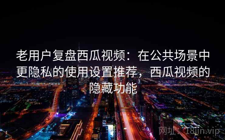 老用户复盘西瓜视频：在公共场景中更隐私的使用设置推荐，西瓜视频的隐藏功能