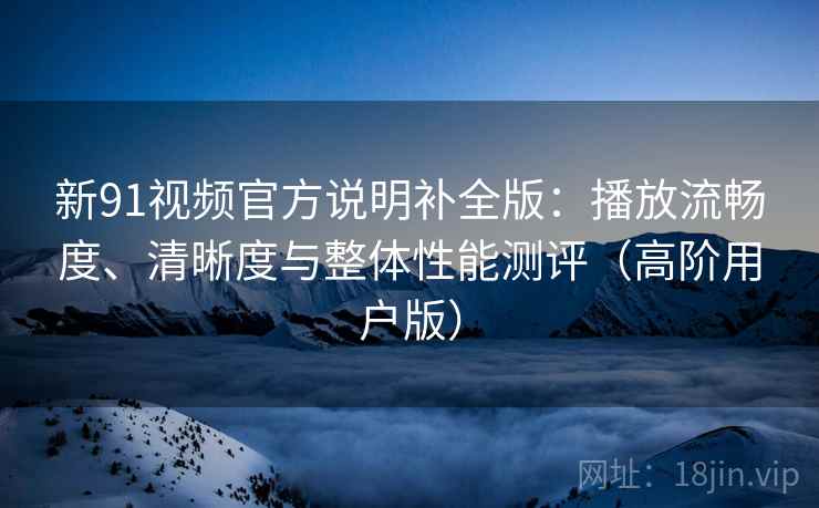 新91视频官方说明补全版：播放流畅度、清晰度与整体性能测评（高阶用户版）