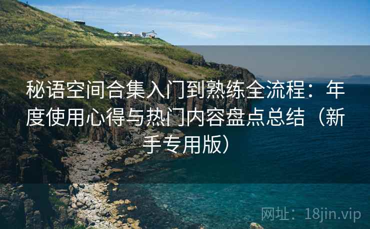秘语空间合集入门到熟练全流程：年度使用心得与热门内容盘点总结（新手专用版）