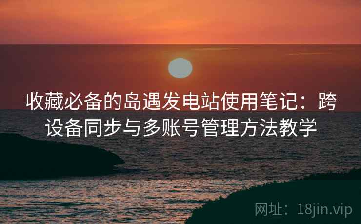 收藏必备的岛遇发电站使用笔记：跨设备同步与多账号管理方法教学