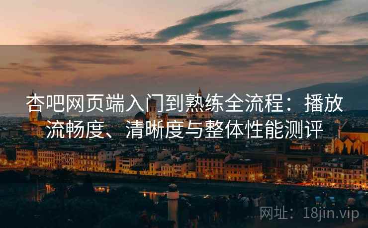 杏吧网页端入门到熟练全流程：播放流畅度、清晰度与整体性能测评