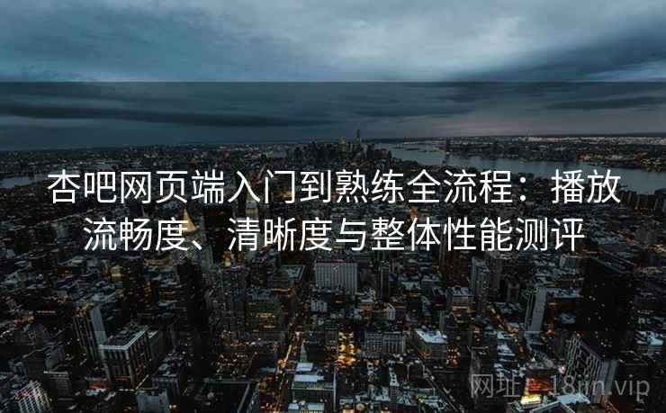 杏吧网页端入门到熟练全流程：播放流畅度、清晰度与整体性能测评