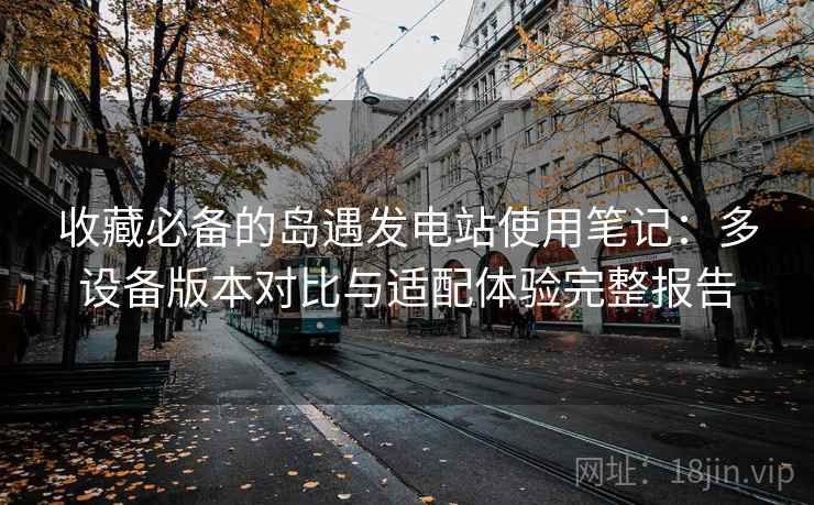 收藏必备的岛遇发电站使用笔记:多设备版本对比与适配体验完整报告 收藏必备的岛遇发电站使用笔记:多设备版本对比与适配体验完整报告