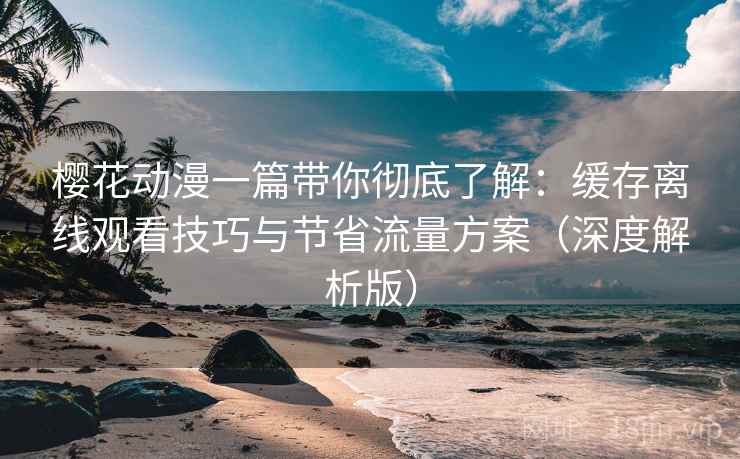樱花动漫一篇带你彻底了解：缓存离线观看技巧与节省流量方案（深度解析版）