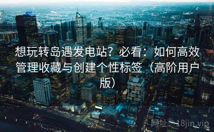 想玩转岛遇发电站？必看：如何高效管理收藏与创建个性标签（高阶用户版）