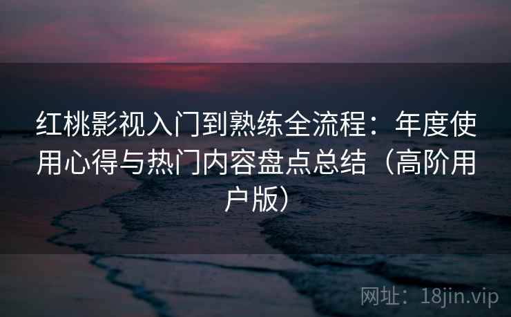 红桃影视入门到熟练全流程：年度使用心得与热门内容盘点总结（高阶用户版）