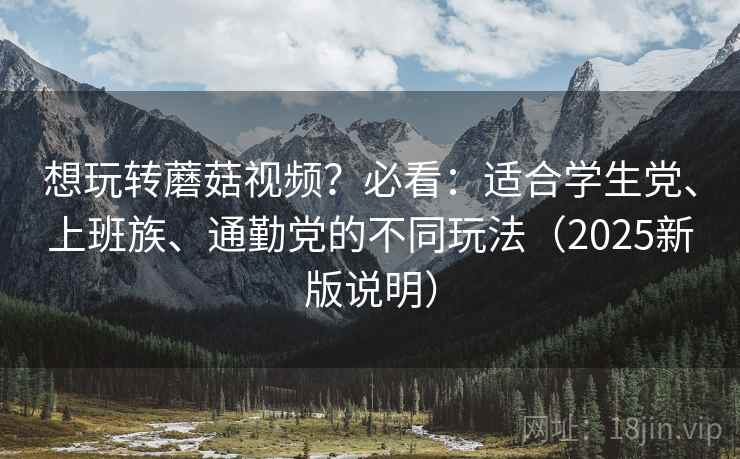 想玩转蘑菇视频？必看：适合学生党、上班族、通勤党的不同玩法（2025新版说明）