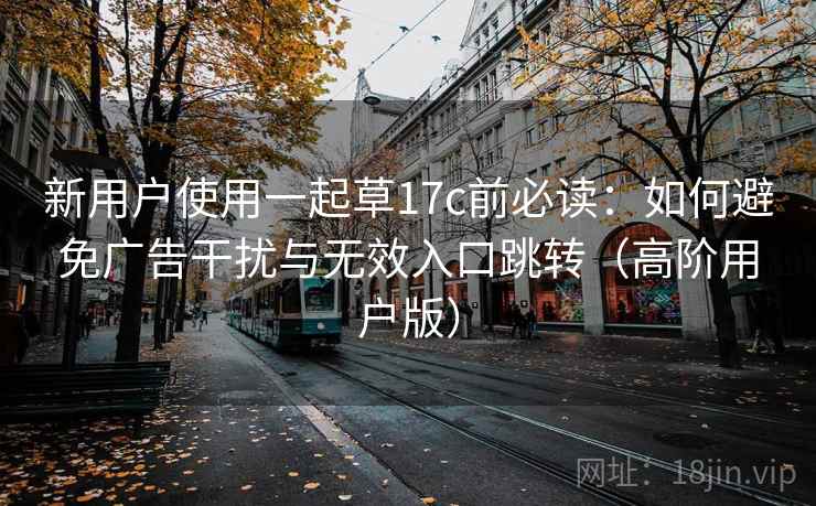 新用户使用一起草17c前必读：如何避免广告干扰与无效入口跳转（高阶用户版）