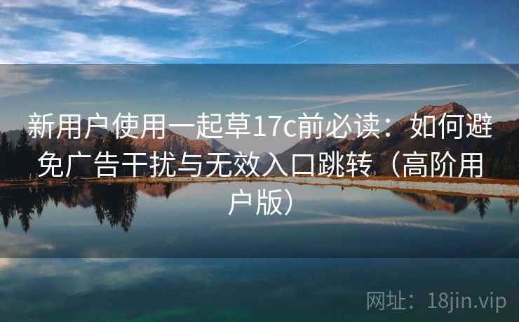 新用户使用一起草17c前必读：如何避免广告干扰与无效入口跳转（高阶用户版）
