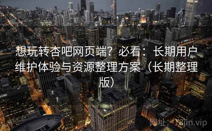 想玩转杏吧网页端？必看：长期用户维护体验与资源整理方案（长期整理版）