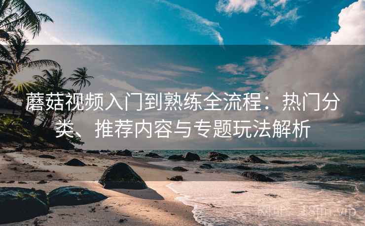 蘑菇视频入门到熟练全流程：热门分类、推荐内容与专题玩法解析