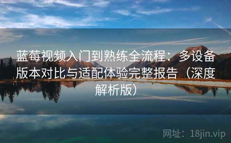 蓝莓视频入门到熟练全流程：多设备版本对比与适配体验完整报告（深度解析版）