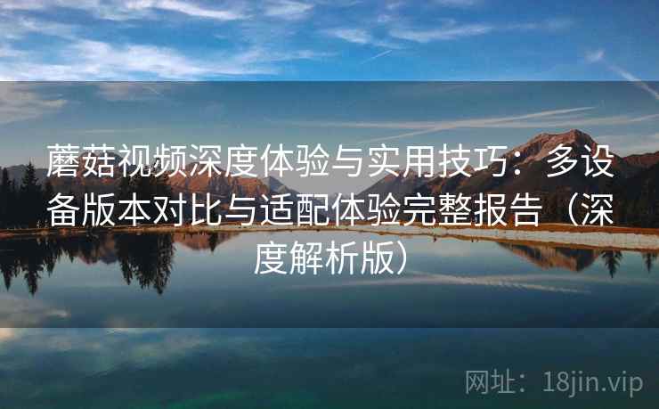 蘑菇视频深度体验与实用技巧：多设备版本对比与适配体验完整报告（深度解析版）