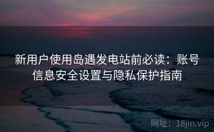 新用户使用岛遇发电站前必读:账号信息安全设置与隐私保护指南 新用户使用岛遇发电站前必读:账号信息安全设置与隐私保护指南