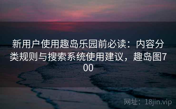 新用户使用趣岛乐园前必读:内容分类规则与搜索系统使用建议,趣岛图700 新用户使用趣岛乐园前必读:内容分类规则与搜索系统使用建议,趣岛图700