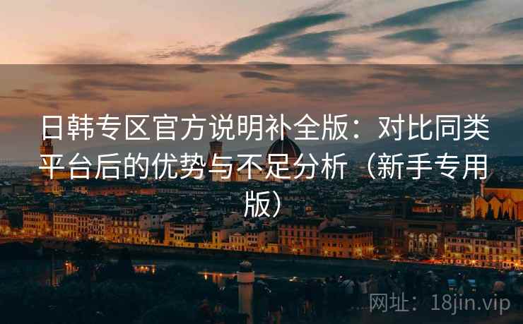 日韩专区官方说明补全版：对比同类平台后的优势与不足分析（新手专用版）