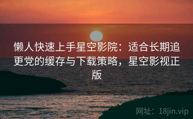 懒人快速上手星空影院:适合长期追更党的缓存与下载策略,星空影视正版 懒人快速上手星空影院:适合长期追更党的缓存与下载策略,星空影视正版