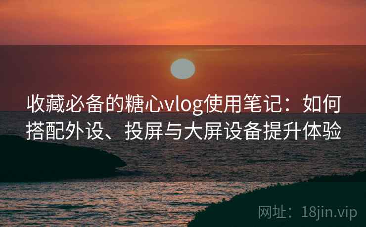 收藏必备的糖心vlog使用笔记:如何搭配外设、投屏与大屏设备提升体验 收藏必备的糖心vlog使用笔记:如何搭配外设、投屏与大屏设备提升体验