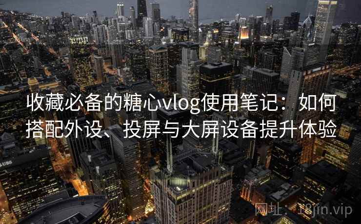 收藏必备的糖心vlog使用笔记:如何搭配外设、投屏与大屏设备提升体验 收藏必备的糖心vlog使用笔记:如何搭配外设、投屏与大屏设备提升体验