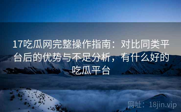 17吃瓜网完整操作指南:对比同类平台后的优势与不足分析,有什么好的吃瓜平台 17吃瓜网完整操作指南:对比同类平台后的优势与不足分析,有什么好的吃瓜平台