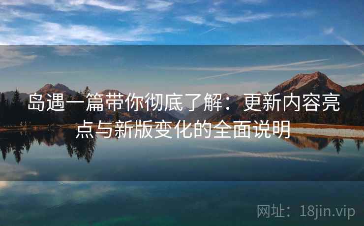 岛遇一篇带你彻底了解：更新内容亮点与新版变化的全面说明