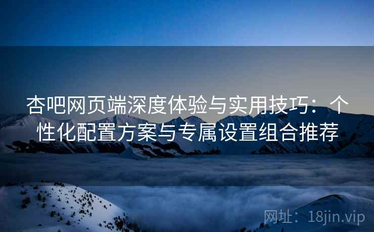 杏吧网页端深度体验与实用技巧:个性化配置方案与专属设置组合推荐 杏吧网页端深度体验与实用技巧:个性化配置方案与专属设置组合推荐