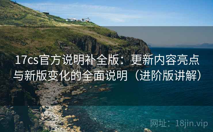 17cs官方说明补全版:更新内容亮点与新版变化的全面说明(进阶版讲解) 17cs官方说明补全版:更新内容亮点与新版变化的全面说明(进阶版讲解)