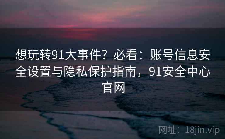 想玩转91大事件?必看:账号信息安全设置与隐私保护指南,91安全中心官网 想玩转91大事件?必看:账号信息安全设置与隐私保护指南,91安全中心官网