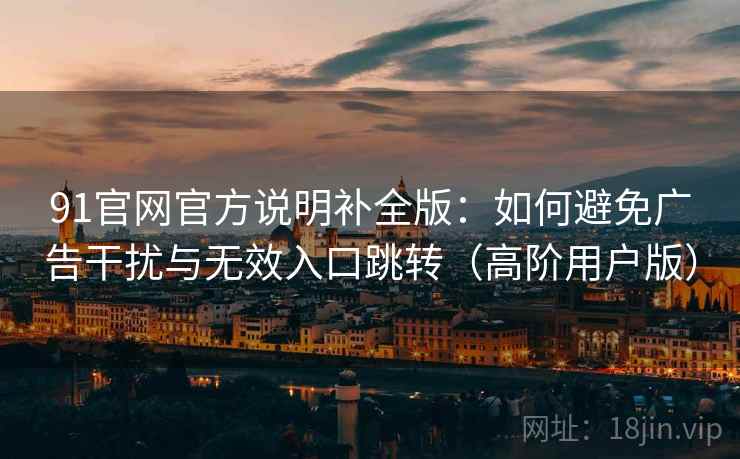91官网官方说明补全版:如何避免广告干扰与无效入口跳转(高阶用户版) 91官网官方说明补全版:如何避免广告干扰与无效入口跳转(高阶用户版)