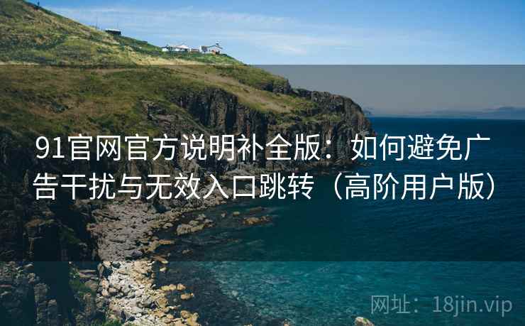 91官网官方说明补全版:如何避免广告干扰与无效入口跳转(高阶用户版) 91官网官方说明补全版:如何避免广告干扰与无效入口跳转(高阶用户版)