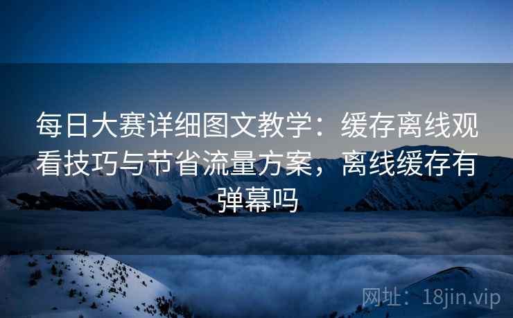 每日大赛详细图文教学:缓存离线观看技巧与节省流量方案,离线缓存有弹幕吗 每日大赛详细图文教学:缓存离线观看技巧与节省流量方案,离线缓存有弹幕吗