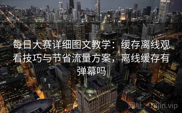 每日大赛详细图文教学:缓存离线观看技巧与节省流量方案,离线缓存有弹幕吗 每日大赛详细图文教学:缓存离线观看技巧与节省流量方案,离线缓存有弹幕吗