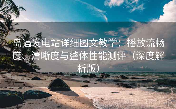 岛遇发电站详细图文教学:播放流畅度、清晰度与整体性能测评(深度解析版) 岛遇发电站详细图文教学:播放流畅度、清晰度与整体性能测评(深度解析版)