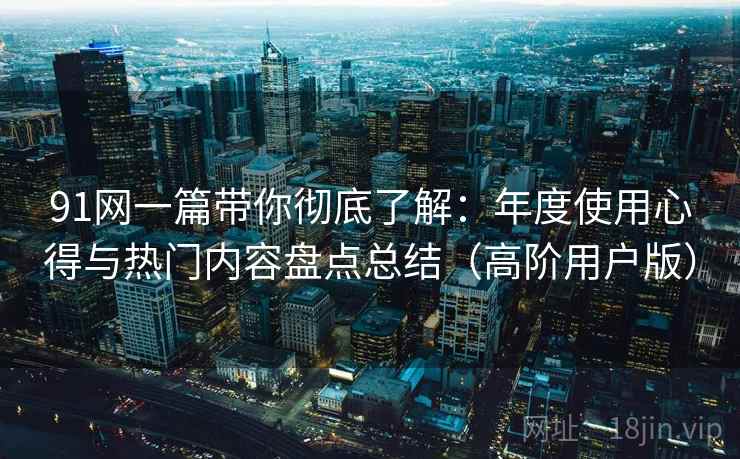 91网一篇带你彻底了解:年度使用心得与热门内容盘点总结(高阶用户版) 91网一篇带你彻底了解:年度使用心得与热门内容盘点总结(高阶用户版)