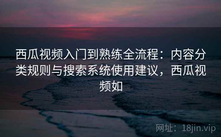西瓜视频入门到熟练全流程：内容分类规则与搜索系统使用建议，西瓜视频如