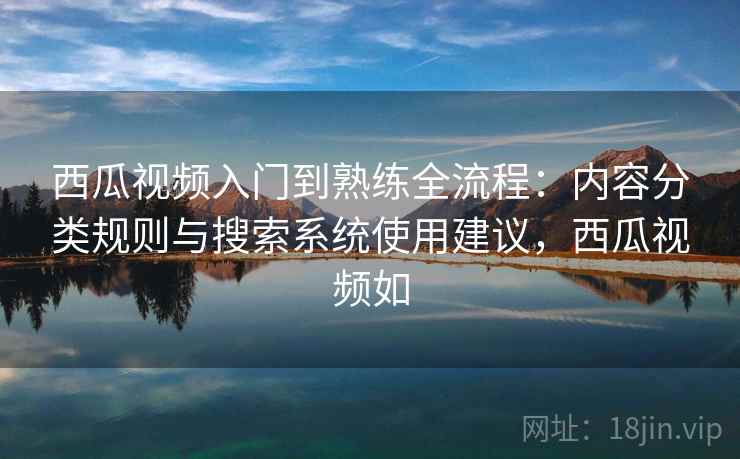 西瓜视频入门到熟练全流程：内容分类规则与搜索系统使用建议，西瓜视频如