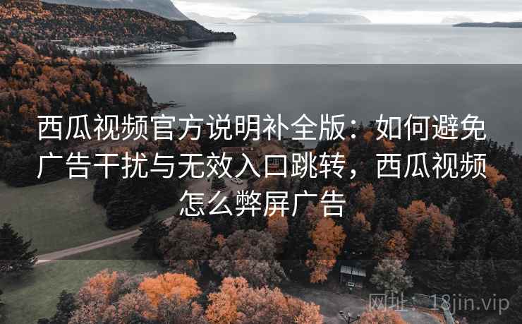 西瓜视频官方说明补全版:如何避免广告干扰与无效入口跳转,西瓜视频怎么弊屏广告 西瓜视频官方说明补全版:如何避免广告干扰与无效入口跳转,西瓜视频怎么弊屏广告