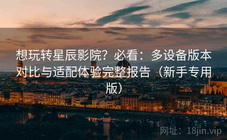 想玩转星辰影院?必看:多设备版本对比与适配体验完整报告(新手专用版) 想玩转星辰影院?必看:多设备版本对比与适配体验完整报告(新手专用版)