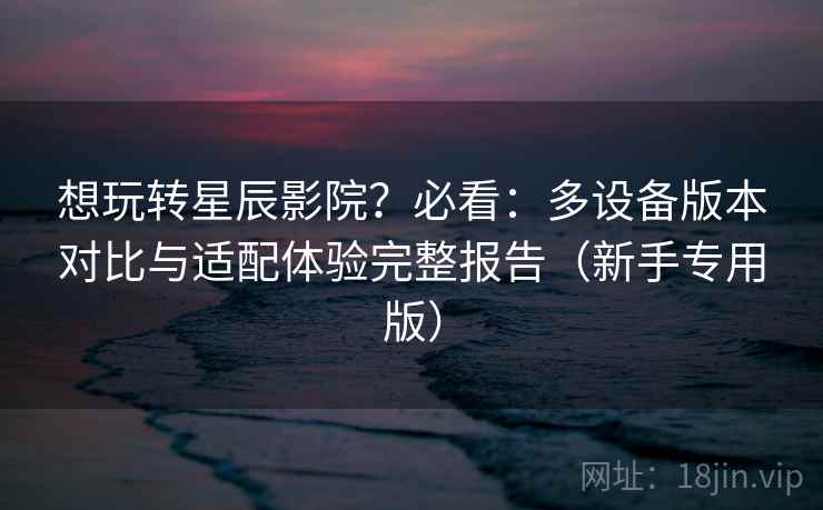 想玩转星辰影院?必看:多设备版本对比与适配体验完整报告(新手专用版) 想玩转星辰影院?必看:多设备版本对比与适配体验完整报告(新手专用版)