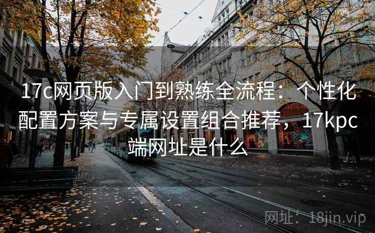 17c网页版入门到熟练全流程:个性化配置方案与专属设置组合推荐,17kpc端网址是什么 17c网页版入门到熟练全流程:个性化配置方案与专属设置组合推荐,17kpc端网址是什么