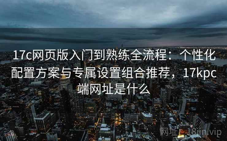 17c网页版入门到熟练全流程:个性化配置方案与专属设置组合推荐,17kpc端网址是什么 17c网页版入门到熟练全流程:个性化配置方案与专属设置组合推荐,17kpc端网址是什么